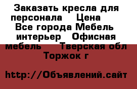 Заказать кресла для персонала  › Цена ­ 1 - Все города Мебель, интерьер » Офисная мебель   . Тверская обл.,Торжок г.